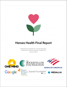 An image depicting the first page of the Heroes Health Final Report. The Heroes Health logo (a pink heart blooming from a green stem) is in the top half of the page, followed by the text: "Heroes Health Final Report. Prepared by Institute for Trauma Recovery, University of North Carolina, Chapel Hill. January 2022". Logos from the programs funders are distributed across the bottom third of the page: One Mind, The Rockefeller Foundation, Bank of America, Google, Draper Richards Kaplan, Sozosei Foundation, and Medallia.